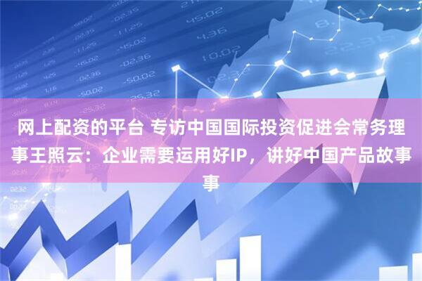网上配资的平台 专访中国国际投资促进会常务理事王照云：企业需要运用好IP，讲好中国产品故事