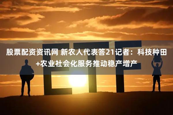股票配资资讯网 新农人代表答21记者：科技种田+农业社会化服务推动稳产增产