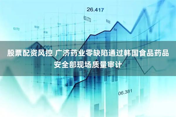 股票配资风控 广济药业零缺陷通过韩国食品药品安全部现场质量审计