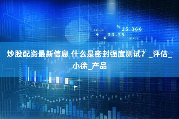炒股配资最新信息 什么是密封强度测试？_评估_小徐_产品