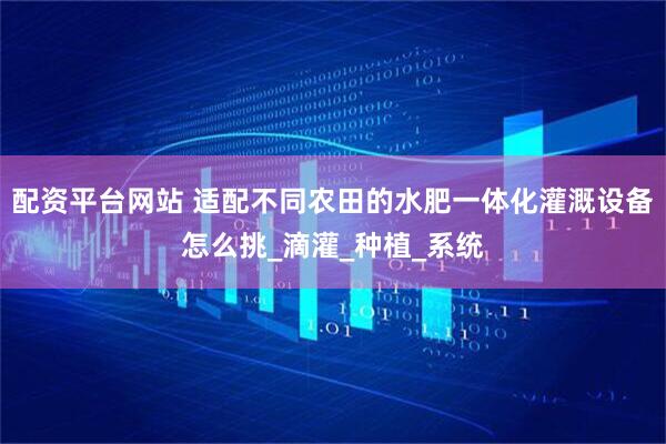 配资平台网站 适配不同农田的水肥一体化灌溉设备怎么挑_滴灌_种植_系统
