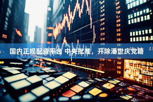 国内正规配资平台 中央批准，开除潘世庆党籍