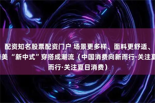 配资知名股票配资门户 场景更多样、面料更舒适、设计更精美 “新中式”穿搭成潮流（中国消费向新而行·关注夏日消费）