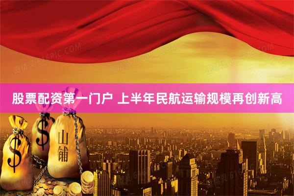 股票配资第一门户 上半年民航运输规模再创新高