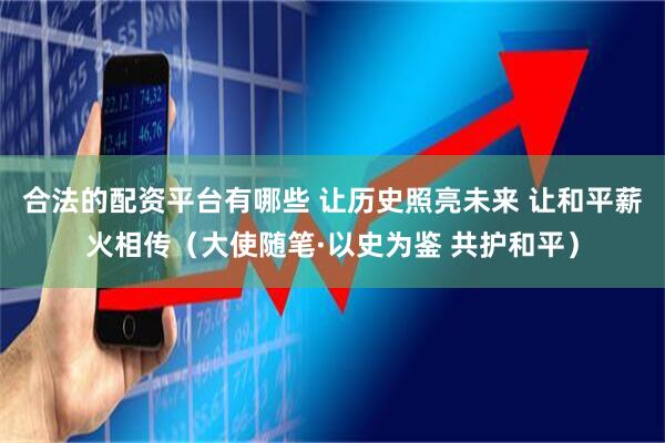 合法的配资平台有哪些 让历史照亮未来 让和平薪火相传（大使随笔·以史为鉴 共护和平）