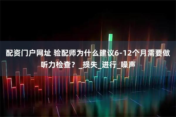 配资门户网址 验配师为什么建议6-12个月需要做听力检查？_损失_进行_噪声