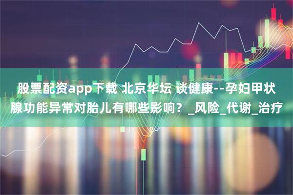 股票配资app下载 北京华坛 谈健康--孕妇甲状腺功能异常对胎儿有哪些影响？_风险_代谢_治疗