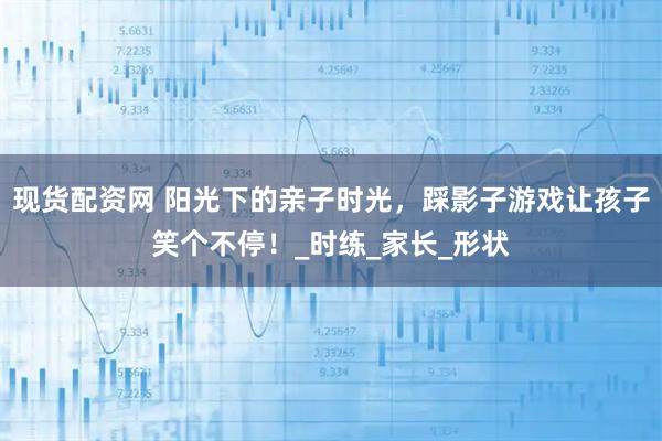 现货配资网 阳光下的亲子时光，踩影子游戏让孩子笑个不停！_时练_家长_形状