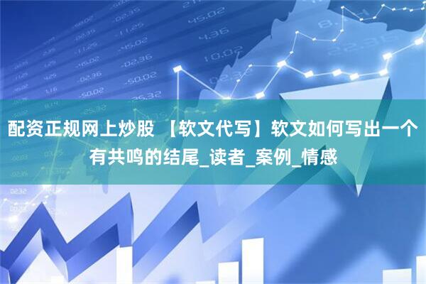 配资正规网上炒股 【软文代写】软文如何写出一个有共鸣的结尾_读者_案例_情感