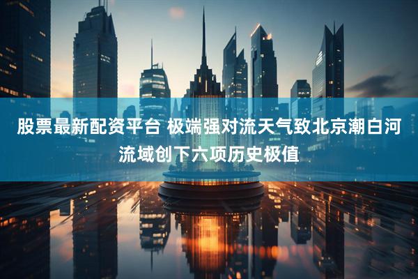 股票最新配资平台 极端强对流天气致北京潮白河流域创下六项历史极值