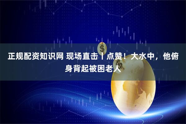 正规配资知识网 现场直击丨点赞！大水中，他俯身背起被困老人