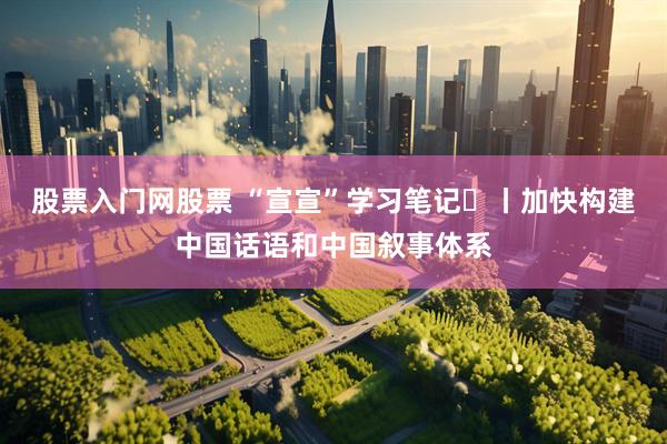 股票入门网股票 “宣宣”学习笔记㊾丨加快构建中国话语和中国叙事体系