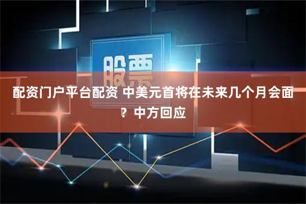 配资门户平台配资 中美元首将在未来几个月会面？中方回应