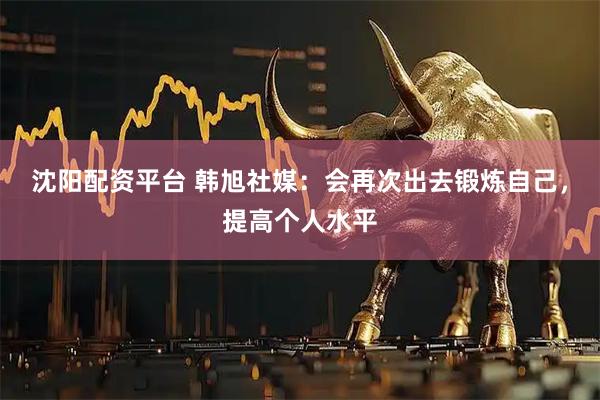 沈阳配资平台 韩旭社媒：会再次出去锻炼自己，提高个人水平