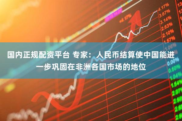 国内正规配资平台 专家：人民币结算使中国能进一步巩固在非洲各国市场的地位