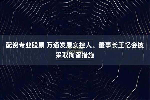 配资专业股票 万通发展实控人、董事长王忆会被采取拘留措施