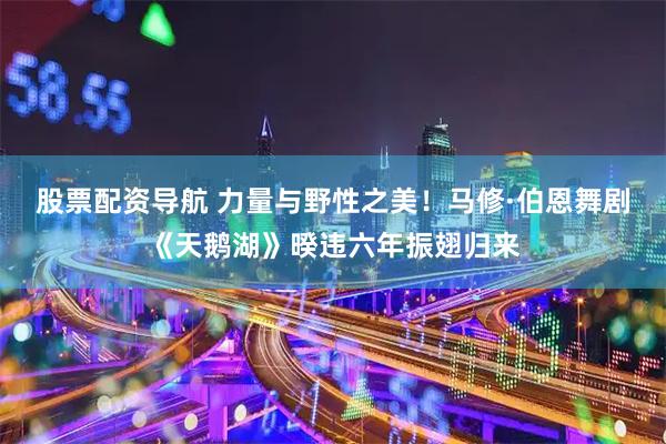 股票配资导航 力量与野性之美！马修·伯恩舞剧《天鹅湖》暌违六年振翅归来
