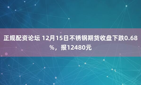 正规配资论坛 12月15日不锈钢期货收盘下跌0.68%,报12480元