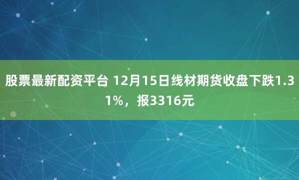 股票最新配资平台 12月15日线材期货收盘下跌1.31%，报3316元