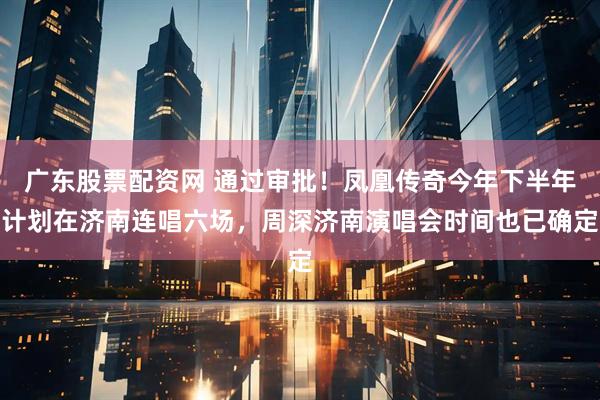 广东股票配资网 通过审批！凤凰传奇今年下半年计划在济南连唱六场，周深济南演唱会时间也已确定