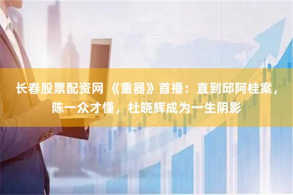 长春股票配资网 《重器》首播：直到邱阿桂案，陈一众才懂，杜晓辉成为一生阴影